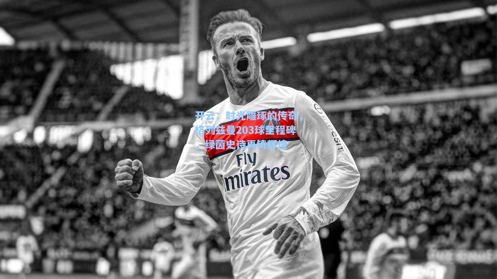 时光雕琢的传奇，格列兹曼203球里程碑，绿茵史诗再铸辉煌