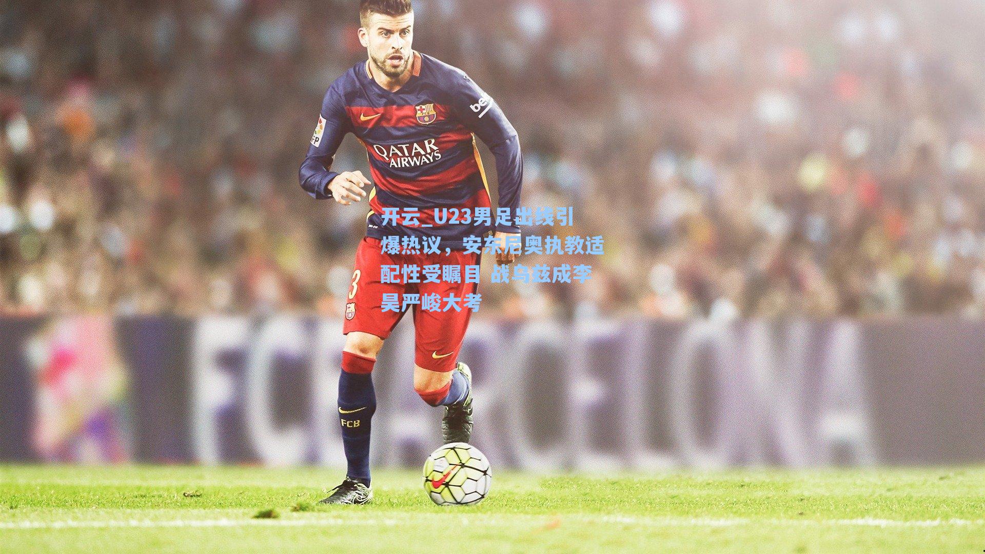 U23男足出线引爆热议，安东尼奥执教适配性受瞩目 战乌兹成李昊严峻大考