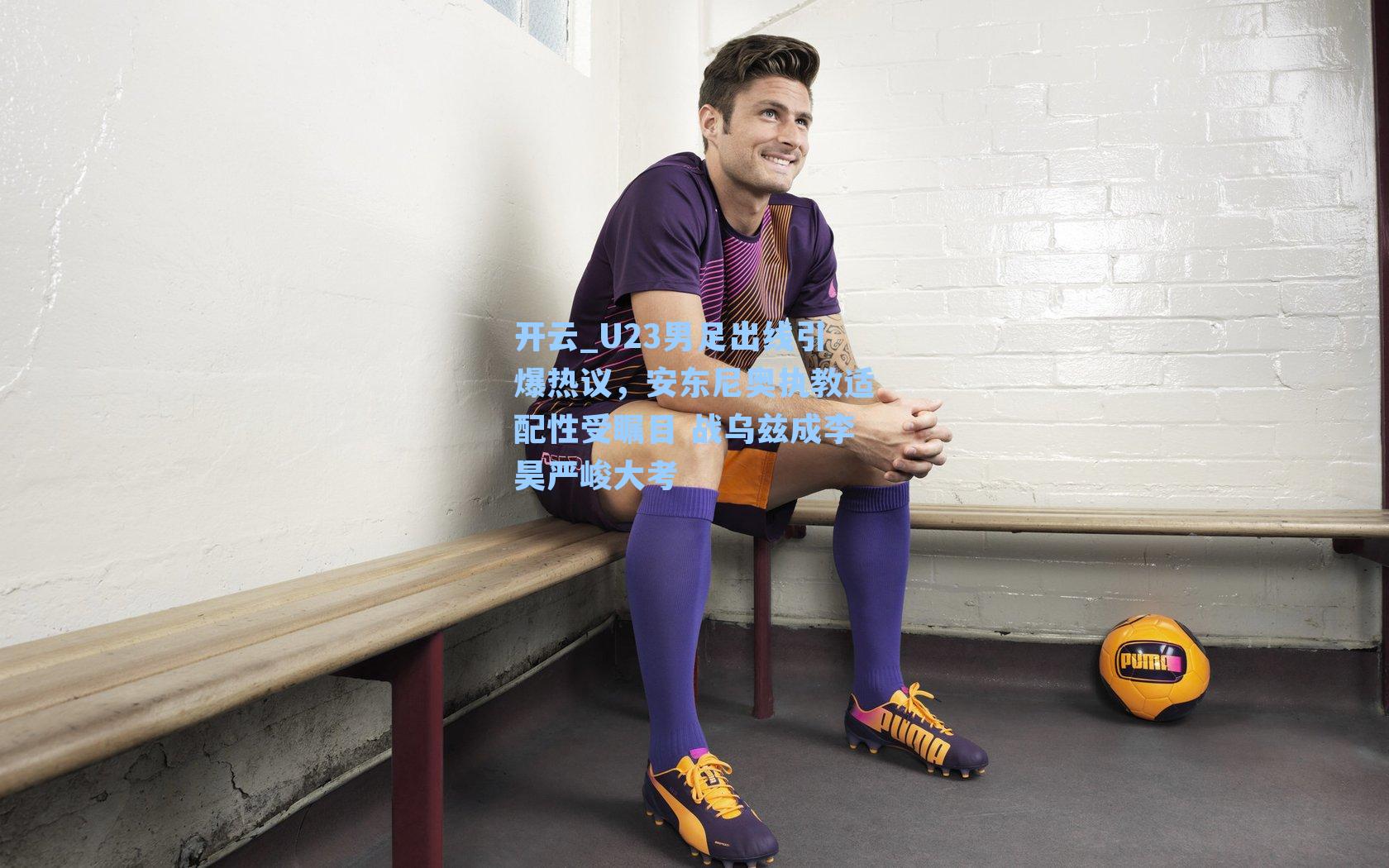 U23男足出线引爆热议，安东尼奥执教适配性受瞩目 战乌兹成李昊严峻大考